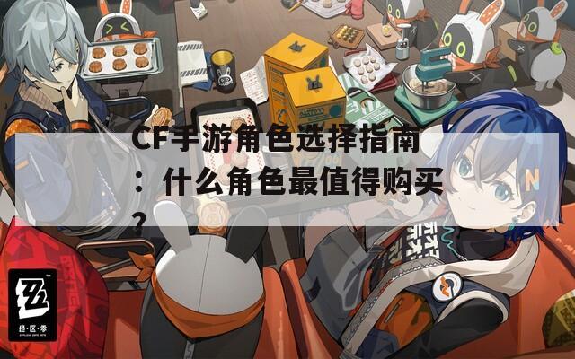 CF手游角色選擇指南：什么角色最值得購買？