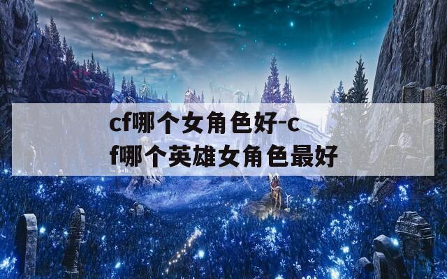 cf哪個(gè)女角色好-cf哪個(gè)英雄女角色最好