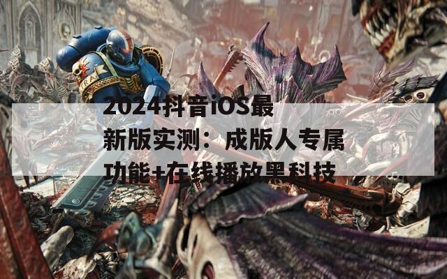2024抖音iOS最新版實(shí)測(cè)：成版人專屬功能+在線播放黑科技