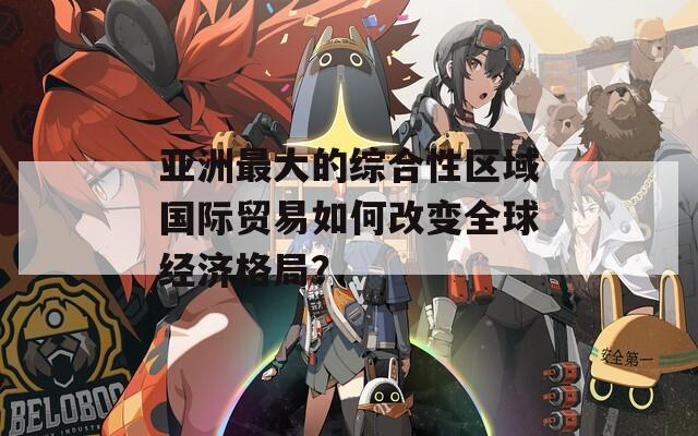 亞洲最大的綜合性區(qū)域國際貿(mào)易如何改變?nèi)蚪?jīng)濟格局？