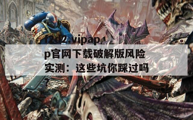 f2d2.vipapp官網(wǎng)下載破解版風(fēng)險(xiǎn)實(shí)測(cè)：這些坑你踩過嗎？