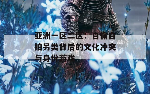 亞洲一區(qū)二區(qū)：自偷自拍另類背后的文化沖突與身份游戲