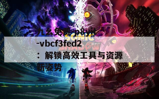 九幺免費(fèi)-p8yit-vbcf3fed2：解鎖高效工具與資源新姿勢(shì)