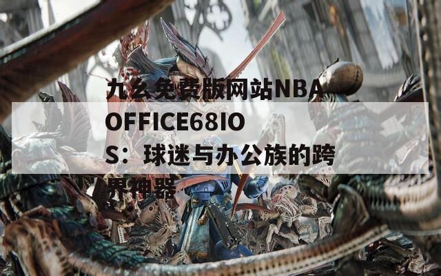 九幺免費(fèi)版網(wǎng)站NBAOFFICE68IOS：球迷與辦公族的跨界神器