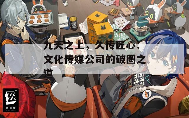 九天之上，久傳匠心：文化傳媒公司的破圈之道