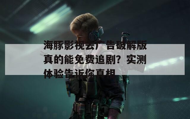 海豚影視去廣告破解版真的能免費追劇？實測體驗告訴你真相