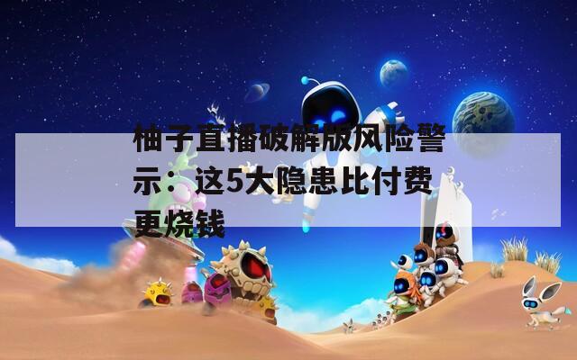 柚子直播破解版風險警示：這5大隱患比付費更燒錢
