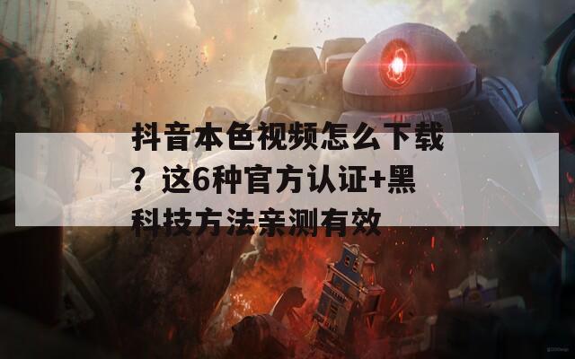 抖音本色視頻怎么下載？這6種官方認(rèn)證+黑科技方法親測(cè)有效