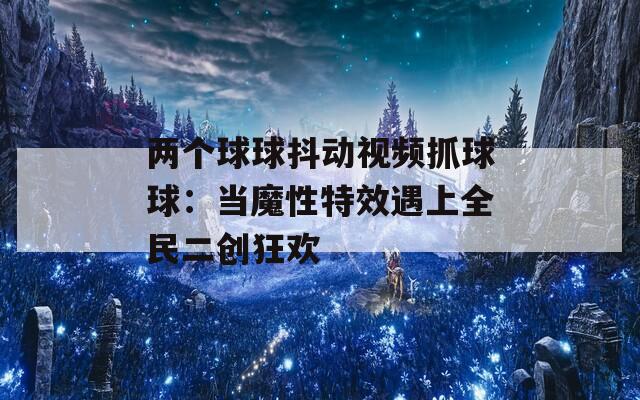 兩個(gè)球球抖動(dòng)視頻抓球球：當(dāng)魔性特效遇上全民二創(chuàng)狂歡