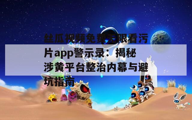 絲瓜視頻免費(fèi)無限看污片app警示錄：揭秘涉黃平臺整治內(nèi)幕與避坑指南