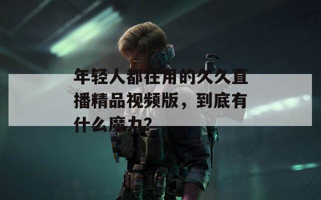 年輕人都在用的久久直播精品視頻版，到底有什么魔力？