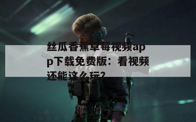絲瓜香蕉草莓視頻app下載免費(fèi)版：看視頻還能這么玩？