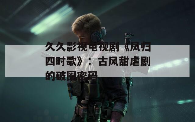 久久影視電視劇《鳳歸四時歌》：古風甜虐劇的破圈密碼