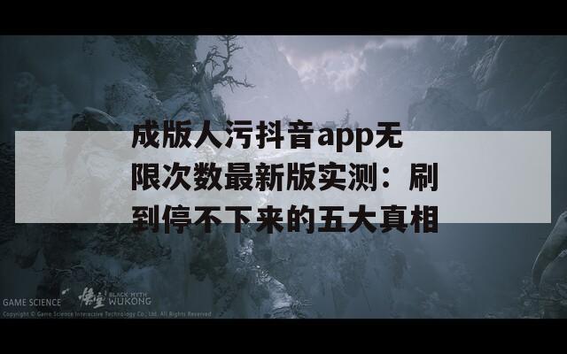 成版人污抖音app無限次數(shù)最新版實測：刷到停不下來的五大真相