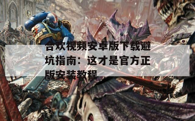 合歡視頻安卓版下載避坑指南：這才是官方正版安裝教程
