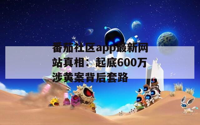 番茄社區(qū)app最新網(wǎng)站真相：起底600萬涉黃案背后套路