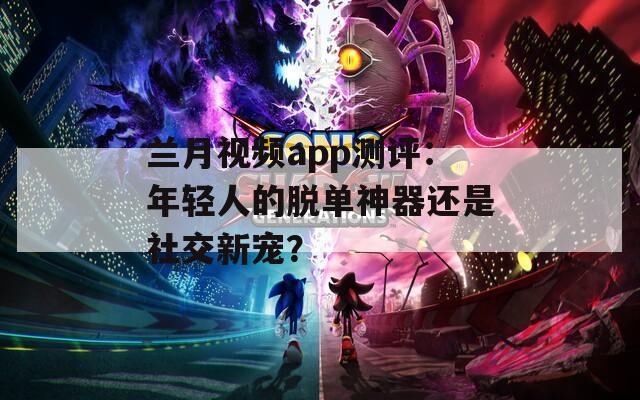 蘭月視頻app測評：年輕人的脫單神器還是社交新寵？