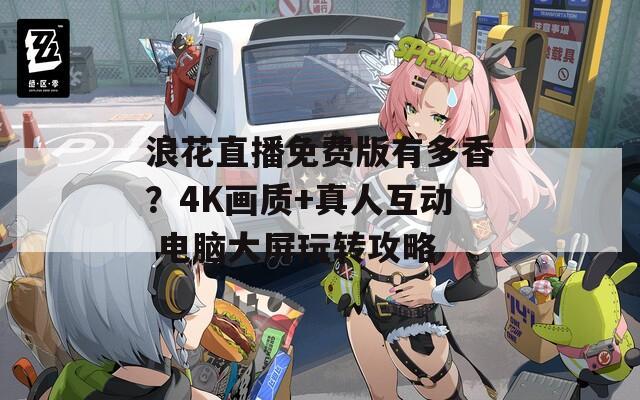 浪花直播免費(fèi)版有多香？4K畫質(zhì)+真人互動(dòng) 電腦大屏玩轉(zhuǎn)攻略